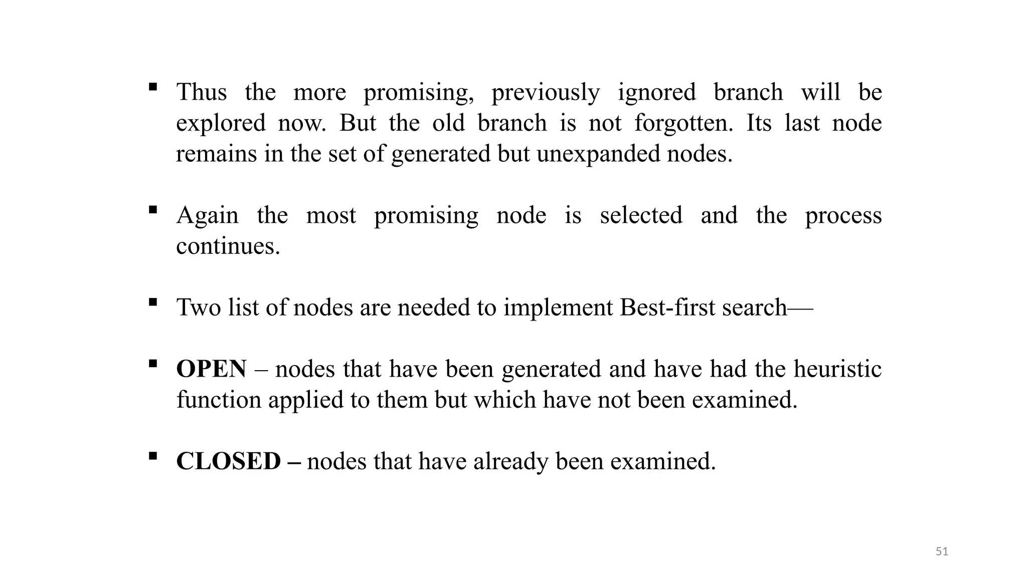 51
 Thus the more promising, previously ignored branch will be
explored now. But the old branch is not forgotten. Its last node
remains in the set of generated but unexpanded nodes.
 Again the most promising node is selected and the process
continues.
 Two list of nodes are needed to implement Best-first search—
 OPEN – nodes that have been generated and have had the heuristic
function applied to them but which have not been examined.
 CLOSED – nodes that have already been examined.
 