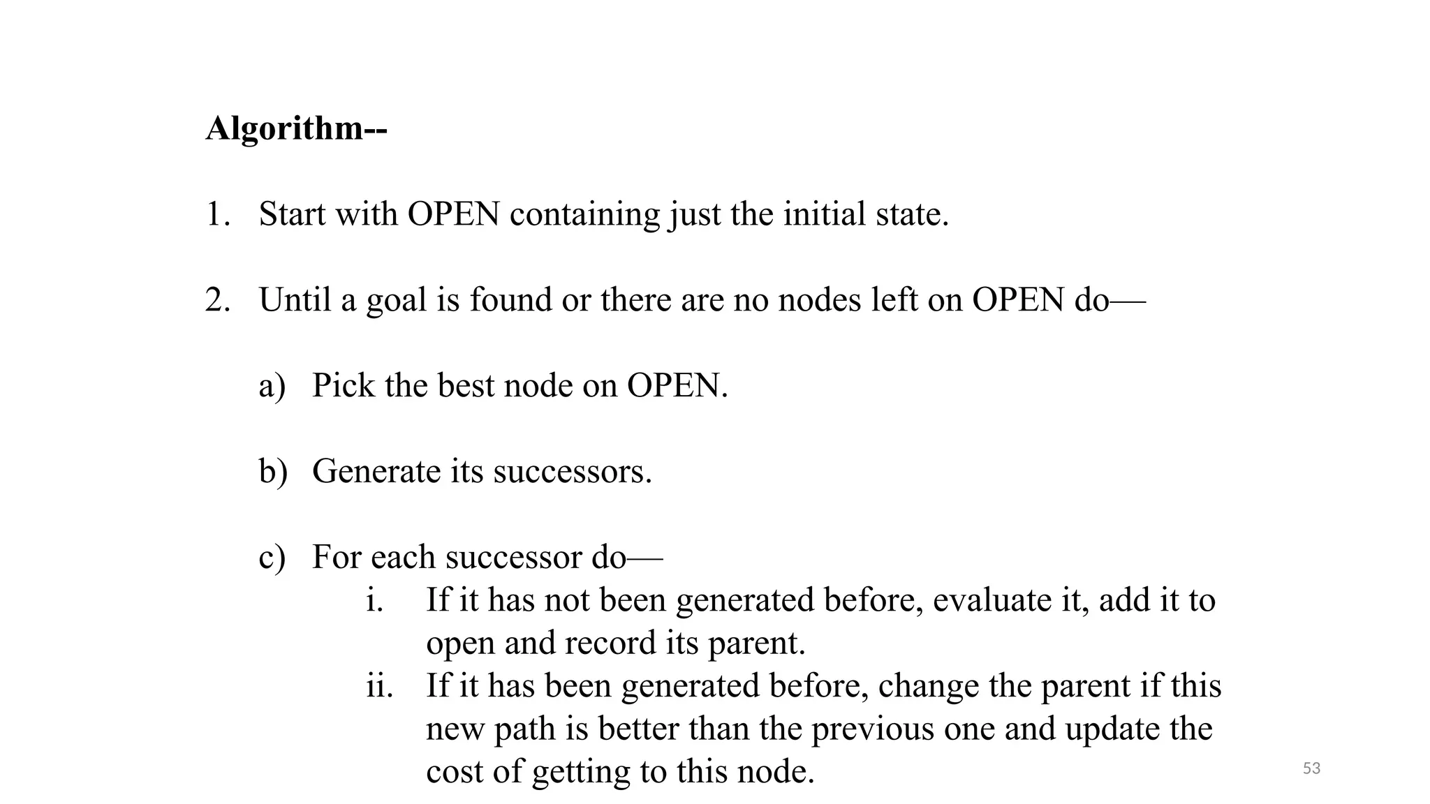 53
Algorithm--
1. Start with OPEN containing just the initial state.
2. Until a goal is found or there are no nodes left on OPEN do—
a) Pick the best node on OPEN.
b) Generate its successors.
c) For each successor do—
i. If it has not been generated before, evaluate it, add it to
open and record its parent.
ii. If it has been generated before, change the parent if this
new path is better than the previous one and update the
cost of getting to this node.
 
