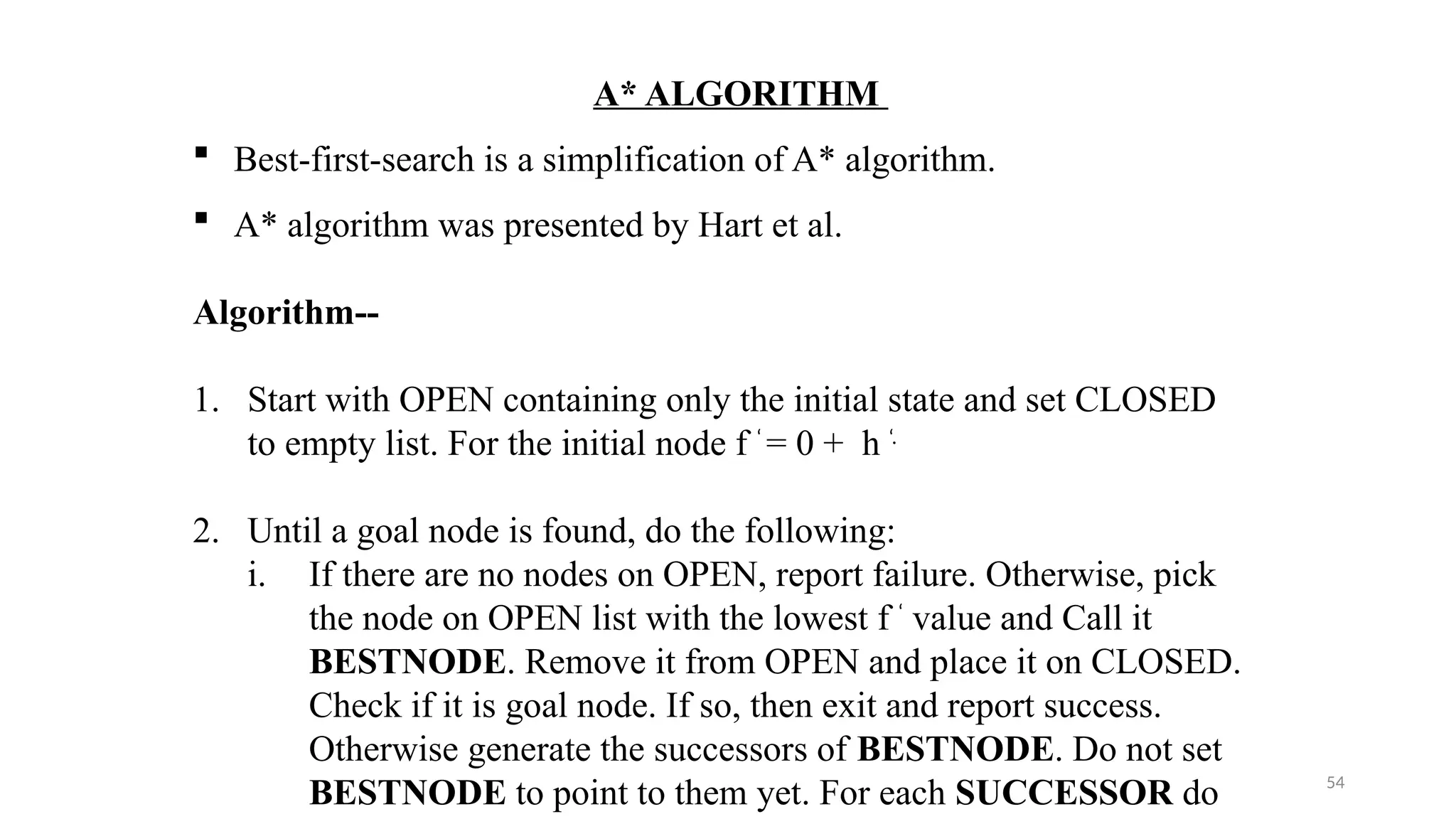 54
A* ALGORITHM
 Best-first-search is a simplification of A* algorithm.
 A* algorithm was presented by Hart et al.
Algorithm--
1. Start with OPEN containing only the initial state and set CLOSED
to empty list. For the initial node f ‘
= 0 + h ‘.
2. Until a goal node is found, do the following:
i. If there are no nodes on OPEN, report failure. Otherwise, pick
the node on OPEN list with the lowest f ‘
value and Call it
BESTNODE. Remove it from OPEN and place it on CLOSED.
Check if it is goal node. If so, then exit and report success.
Otherwise generate the successors of BESTNODE. Do not set
BESTNODE to point to them yet. For each SUCCESSOR do
 