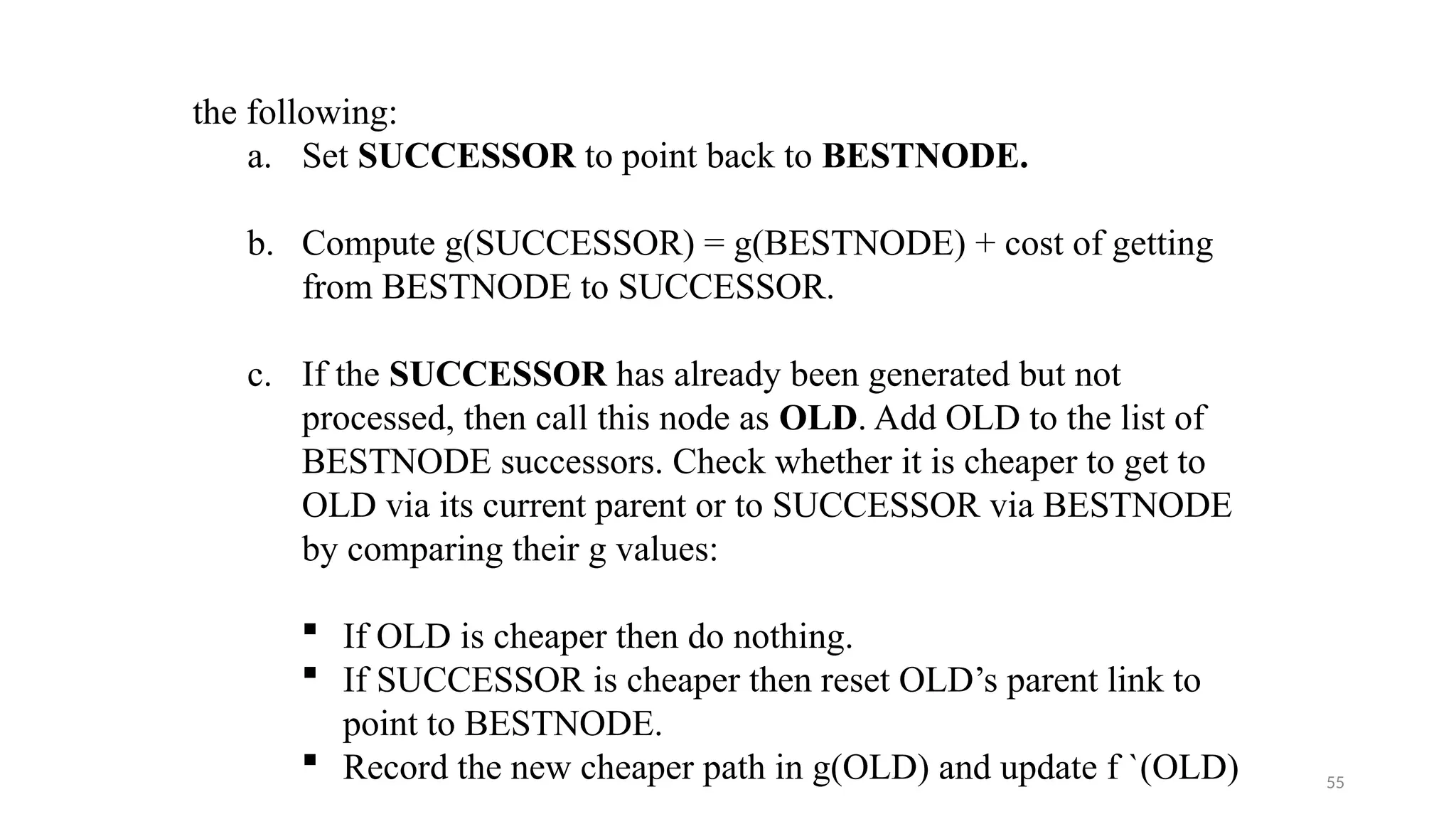 55
the following:
a. Set SUCCESSOR to point back to BESTNODE.
b. Compute g(SUCCESSOR) = g(BESTNODE) + cost of getting
from BESTNODE to SUCCESSOR.
c. If the SUCCESSOR has already been generated but not
processed, then call this node as OLD. Add OLD to the list of
BESTNODE successors. Check whether it is cheaper to get to
OLD via its current parent or to SUCCESSOR via BESTNODE
by comparing their g values:
 If OLD is cheaper then do nothing.
 If SUCCESSOR is cheaper then reset OLD’s parent link to
point to BESTNODE.
 Record the new cheaper path in g(OLD) and update f `(OLD)
 