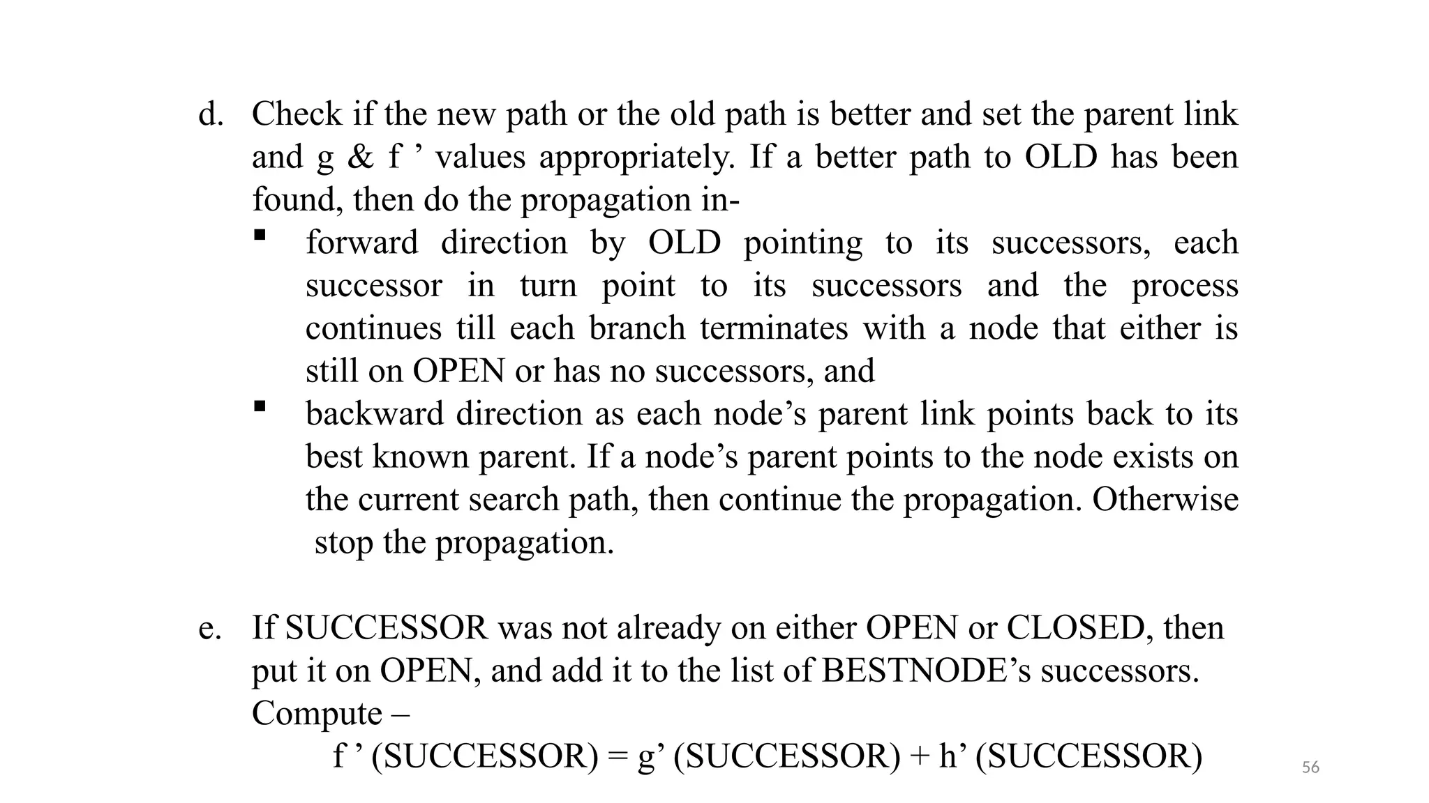 56
d. Check if the new path or the old path is better and set the parent link
and g & f ’ values appropriately. If a better path to OLD has been
found, then do the propagation in-
 forward direction by OLD pointing to its successors, each
successor in turn point to its successors and the process
continues till each branch terminates with a node that either is
still on OPEN or has no successors, and
 backward direction as each node’s parent link points back to its
best known parent. If a node’s parent points to the node exists on
the current search path, then continue the propagation. Otherwise
stop the propagation.
e. If SUCCESSOR was not already on either OPEN or CLOSED, then
put it on OPEN, and add it to the list of BESTNODE’s successors.
Compute –
f ’ (SUCCESSOR) = g’ (SUCCESSOR) + h’ (SUCCESSOR)
 