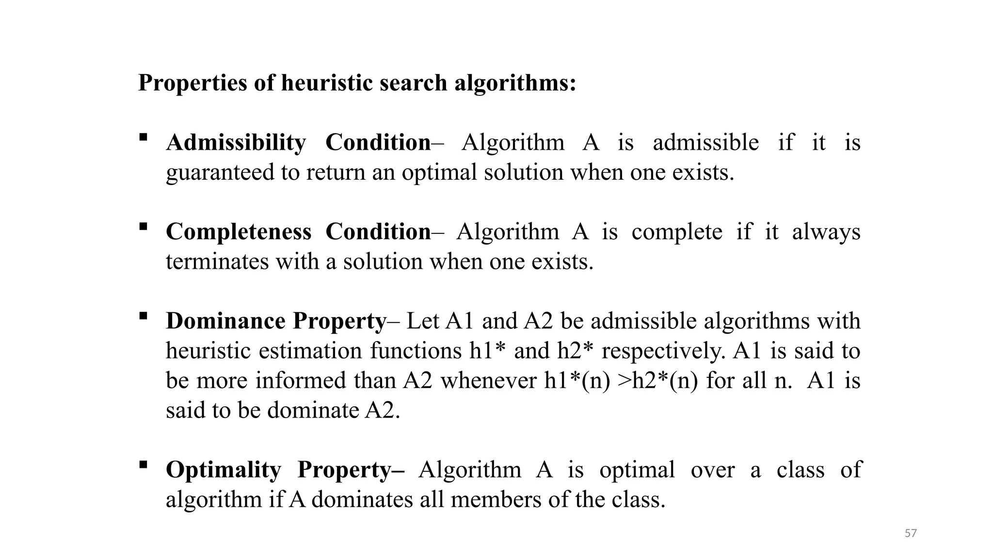 57
Properties of heuristic search algorithms:
 Admissibility Condition– Algorithm A is admissible if it is
guaranteed to return an optimal solution when one exists.
 Completeness Condition– Algorithm A is complete if it always
terminates with a solution when one exists.
 Dominance Property– Let A1 and A2 be admissible algorithms with
heuristic estimation functions h1* and h2* respectively. A1 is said to
be more informed than A2 whenever h1*(n) >h2*(n) for all n. A1 is
said to be dominate A2.
 Optimality Property– Algorithm A is optimal over a class of
algorithm if A dominates all members of the class.
 