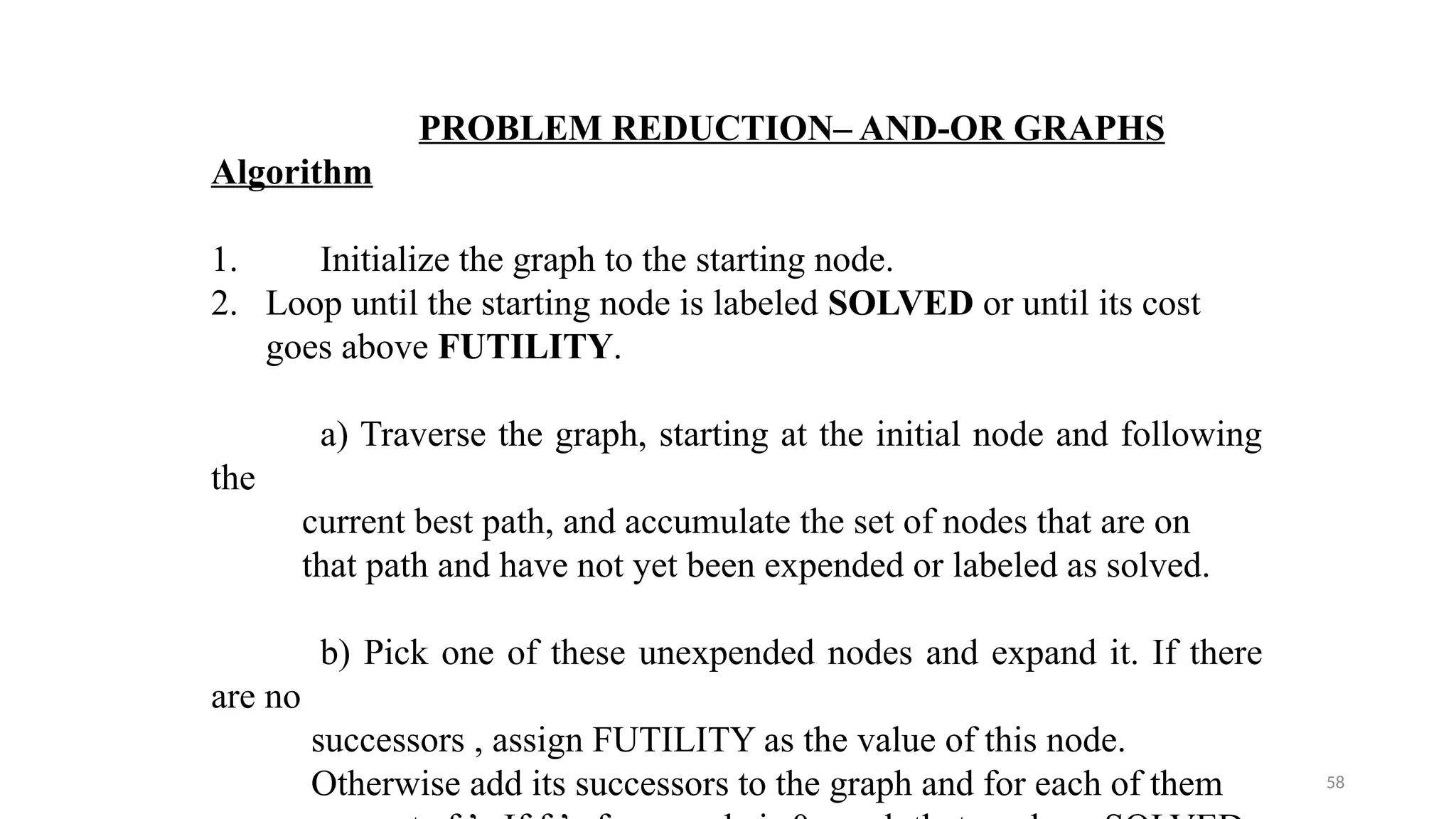 58
PROBLEM REDUCTION– AND-OR GRAPHS
Algorithm
1. Initialize the graph to the starting node.
2. Loop until the starting node is labeled SOLVED or until its cost
goes above FUTILITY.
a) Traverse the graph, starting at the initial node and following
the
current best path, and accumulate the set of nodes that are on
that path and have not yet been expended or labeled as solved.
b) Pick one of these unexpended nodes and expand it. If there
are no
successors , assign FUTILITY as the value of this node.
Otherwise add its successors to the graph and for each of them
 