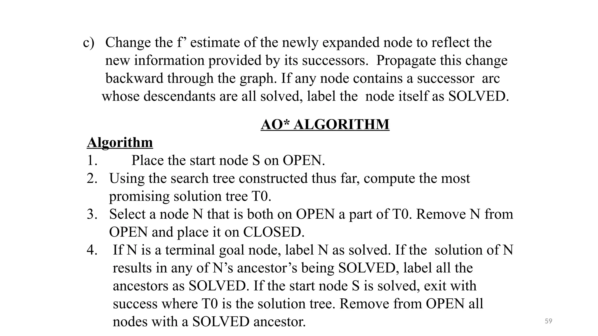 59
c) Change the f’ estimate of the newly expanded node to reflect the
new information provided by its successors. Propagate this change
backward through the graph. If any node contains a successor arc
whose descendants are all solved, label the node itself as SOLVED.
AO* ALGORITHM
Algorithm
1. Place the start node S on OPEN.
2. Using the search tree constructed thus far, compute the most
promising solution tree T0.
3. Select a node N that is both on OPEN a part of T0. Remove N from
OPEN and place it on CLOSED.
4. If N is a terminal goal node, label N as solved. If the solution of N
results in any of N’s ancestor’s being SOLVED, label all the
ancestors as SOLVED. If the start node S is solved, exit with
success where T0 is the solution tree. Remove from OPEN all
nodes with a SOLVED ancestor.
 