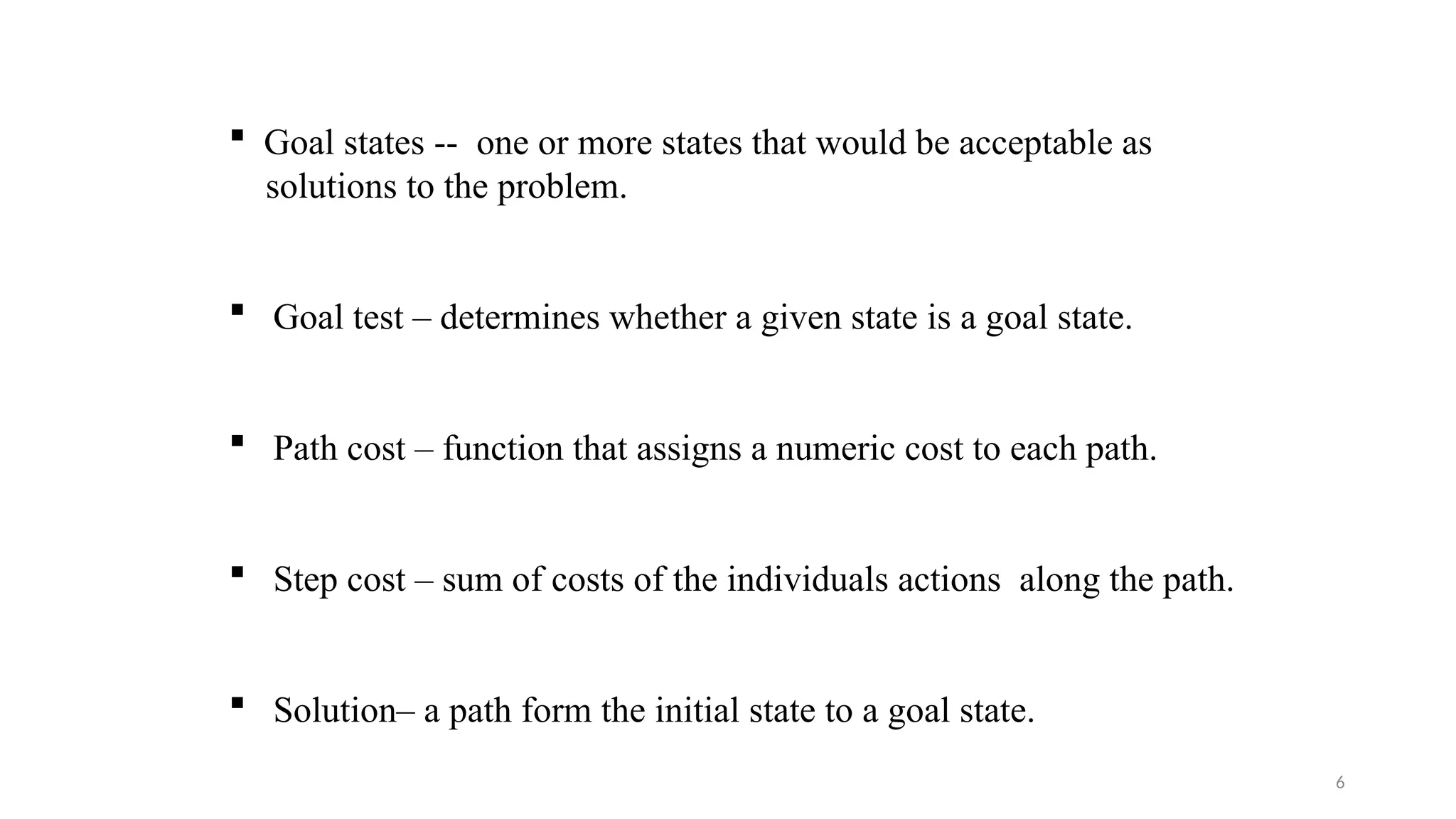 6
 Goal states -- one or more states that would be acceptable as
solutions to the problem.
 Goal test – determines whether a given state is a goal state.
 Path cost – function that assigns a numeric cost to each path.
 Step cost – sum of costs of the individuals actions along the path.
 Solution– a path form the initial state to a goal state.
 