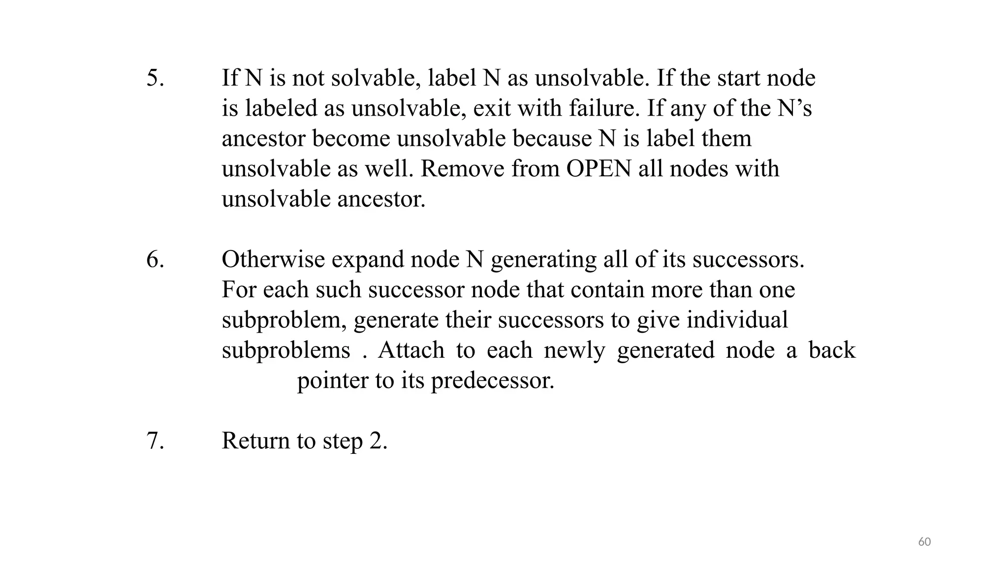 60
5. If N is not solvable, label N as unsolvable. If the start node
is labeled as unsolvable, exit with failure. If any of the N’s
ancestor become unsolvable because N is label them
unsolvable as well. Remove from OPEN all nodes with
unsolvable ancestor.
6. Otherwise expand node N generating all of its successors.
For each such successor node that contain more than one
subproblem, generate their successors to give individual
subproblems . Attach to each newly generated node a back
pointer to its predecessor.
7. Return to step 2.
 