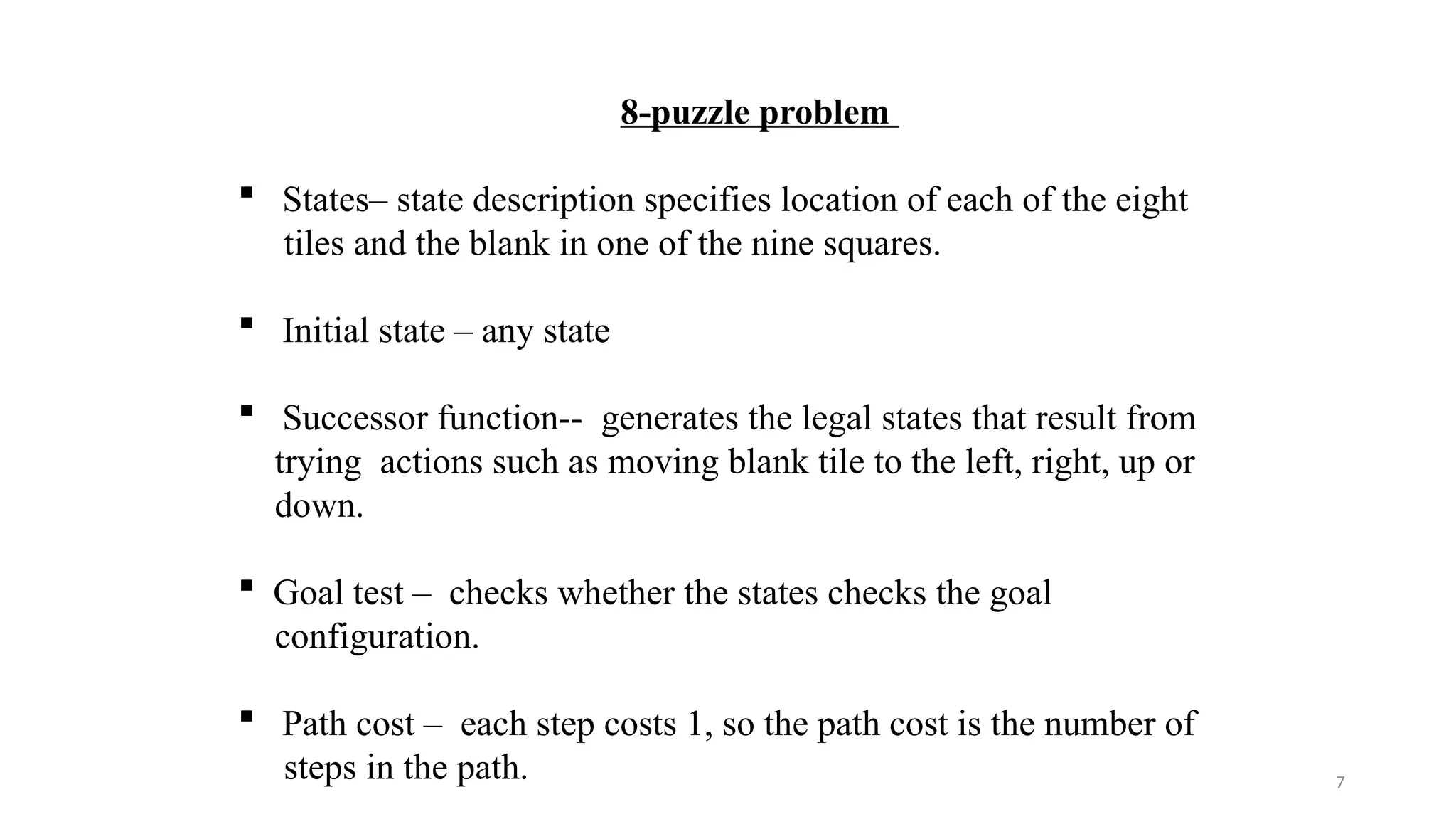 7
8-puzzle problem
 States– state description specifies location of each of the eight
tiles and the blank in one of the nine squares.
 Initial state – any state
 Successor function-- generates the legal states that result from
trying actions such as moving blank tile to the left, right, up or
down.
 Goal test – checks whether the states checks the goal
configuration.
 Path cost – each step costs 1, so the path cost is the number of
steps in the path.
 