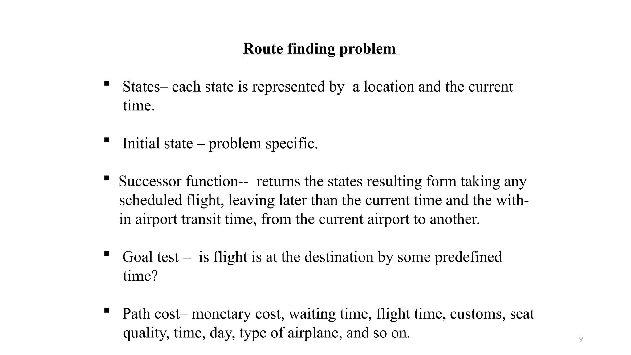 9
Route finding problem
 States– each state is represented by a location and the current
time.
 Initial state – problem specific.
 Successor function-- returns the states resulting form taking any
scheduled flight, leaving later than the current time and the with-
in airport transit time, from the current airport to another.
 Goal test – is flight is at the destination by some predefined
time?
 Path cost– monetary cost, waiting time, flight time, customs, seat
quality, time, day, type of airplane, and so on.
 