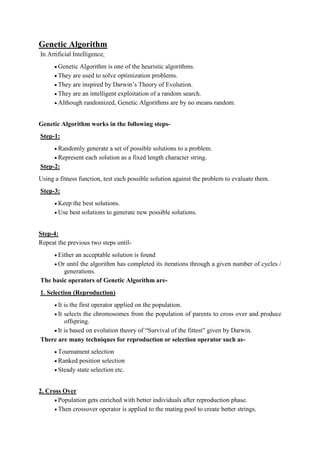 Genetic Algorithm
In Artificial Intelligence,
 Genetic Algorithm is one of the heuristic algorithms.
 They are used to solve optimization problems.
 They are inspired by Darwin’s Theory of Evolution.
 They are an intelligent exploitation of a random search.
 Although randomized, Genetic Algorithms are by no means random.
Genetic Algorithm works in the following steps-
Step-1:
 Randomly generate a set of possible solutions to a problem.
 Represent each solution as a fixed length character string.
Step-2:
Using a fitness function, test each possible solution against the problem to evaluate them.
Step-3:
 Keep the best solutions.
 Use best solutions to generate new possible solutions.
Step-4:
Repeat the previous two steps until-
 Either an acceptable solution is found
 Or until the algorithm has completed its iterations through a given number of cycles /
generations.
The basic operators of Genetic Algorithm are-
1. Selection (Reproduction)
 It is the first operator applied on the population.
 It selects the chromosomes from the population of parents to cross over and produce
offspring.
 It is based on evolution theory of “Survival of the fittest” given by Darwin.
There are many techniques for reproduction or selection operator such as-
 Tournament selection
 Ranked position selection
 Steady state selection etc.
2. Cross Over
 Population gets enriched with better individuals after reproduction phase.
 Then crossover operator is applied to the mating pool to create better strings.
 