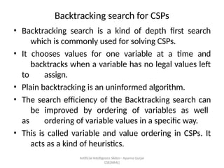 Artificial Intelligence ݺߣs-- Aparna Gurjar
CSE(AIML)
Backtracking search for CSPs
? Backtracking search is a kind of depth first search
which is commonly used for solving CSPs.
? It chooses values for one variable at a time and
backtracks when a variable has no legal values left
to assign.
? Plain backtracking is an uninformed algorithm.
? The search efficiency of the Backtracking search can
be improved by ordering of variables as well
as ordering of variable values in a specific way.
? This is called variable and value ordering in CSPs. It
acts as a kind of heuristics.
 