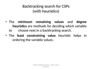 Artificial Intelligence ݺߣs-- Aparna Gurjar
CSE(AIML)
Backtracking search for CSPs
(with heuristics)
? The minimum remaining values and degree
heuristics are methods for deciding which variable
to choose next in a backtracking search.
? The least constraining value heuristic helps in
ordering the variable values.
 