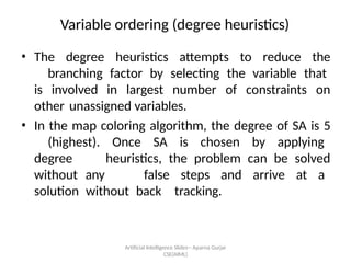 Artificial Intelligence ݺߣs-- Aparna Gurjar
CSE(AIML)
Variable ordering (degree heuristics)
? The degree heuristics attempts to reduce the
branching factor by selecting the variable that
is involved in largest number of constraints on
other unassigned variables.
? In the map coloring algorithm, the degree of SA is 5
(highest). Once SA is chosen by applying
degree heuristics, the problem can be solved
without any false steps and arrive at a
solution without back tracking.
 