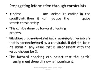 Artificial Intelligence ݺߣs-- Aparna Gurjar
CSE(AIML)
Propagating information through constraints
? If some
constraints
are looked at earlier in the
space
search, then it can reduce the
search considerably.
? This can be done by forward checking
process.
? Whenever a variable X is assigned,
the forward
checking process looks at each unassigned variable Y
that is connected to X by a constraint. It deletes from
Ys domain, any value that is inconsistent with the
value chosen for X.
? The forward checking can detect that the partial
assignment done till now is inconsistent.
 