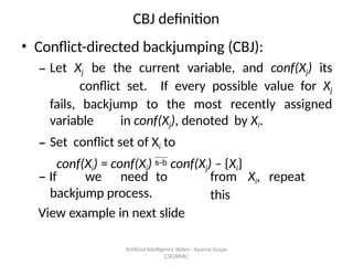 Artificial Intelligence ݺߣs-- Aparna Gurjar
CSE(AIML)
CBJ definition
? Conflict-directed backjumping (CBJ):
C Let Xj be the current variable, and conf(Xj) its
conflict set. If every possible value for Xj
fails, backjump to the most recently assigned
variable in conf(Xj), denoted by Xi.
C Set conflict set of Xi to
conf(Xi) = conf(Xi) ? conf(Xj) C {Xi}
C If we need to
backjump process.
View example in next slide
from Xi, repeat
this
 