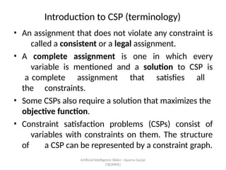 Artificial Intelligence ݺߣs-- Aparna Gurjar
CSE(AIML)
Introduction to CSP (terminology)
? An assignment that does not violate any constraint is
called a consistent or a legal assignment.
? A complete assignment is one in which every
variable is mentioned and a solution to CSP is
a complete assignment that satisfies all
the constraints.
? Some CSPs also require a solution that maximizes the
objective function.
? Constraint satisfaction problems (CSPs) consist of
variables with constraints on them. The structure
of a CSP can be represented by a constraint graph.
 