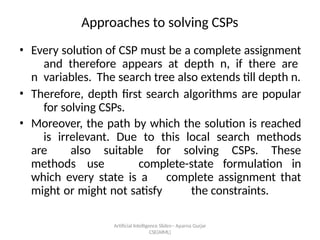 Artificial Intelligence ݺߣs-- Aparna Gurjar
CSE(AIML)
Approaches to solving CSPs
? Every solution of CSP must be a complete assignment
and therefore appears at depth n, if there are
n variables. The search tree also extends till depth n.
? Therefore, depth first search algorithms are popular
for solving CSPs.
? Moreover, the path by which the solution is reached
is irrelevant. Due to this local search methods
are also suitable for solving CSPs. These
methods use complete-state formulation in
which every state is a complete assignment that
might or might not satisfy the constraints.
 