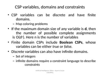 Artificial Intelligence ݺߣs-- Aparna Gurjar
CSE(AIML)
CSP variables, domains and constraints
? CSP variables can be discrete and have finite
domains.
C Map coloring problems
? If the maximum domain size of any variable is d, then
the number of possible complete assignments
is O(dn). Here n is the number of variables
? Finite domain CSPs include Boolean CSPs, whose
variables can be either true or false.
? Discrete variables can also have infinite domains.
C Set of integers
C infinite domains require a constraint language to describe
constraints
 