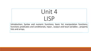 Unit 4
LISP
Introduction; Syntax and numeric functions; basic list manipulation functions;
functions predicates and conditionals; input , output and local variables ; property
lists and arrays.
 