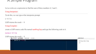 A Simple Program
Let us write an s-expression to find the sum of three numbers 4, 3 and 1.
Using Interpreter:
To do this, we can type at the interpreter prompt
(+ 4 3 1)
LISP returns the result − 8
Using Compiler:
create a LISP source code file named sumProg.lisp and type the following code in it.
(write (+ 4 3 1))
LISP returns the result − 8
 