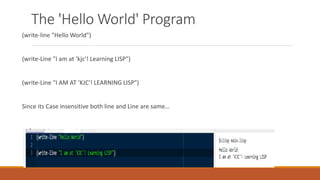 The 'Hello World' Program
(write-line "Hello World")
(write-Line "I am at ‘kjc'! Learning LISP")
(write-Line "I AM AT ‘KJC'! LEARNING LISP")
Since its Case insensitive both line and Line are same…
 