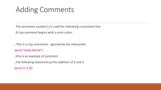 Adding Comments
The semicolon symbol (;) is used for indicating a comment line.
A Lisp comment begins with a semi-colon.
; This is a Lisp comments - ignored by the interpreter.
(print "Hello World")
; this is an example of comment
; the following statement prints addition of 2 and 3
(print (+ 2 3))
 