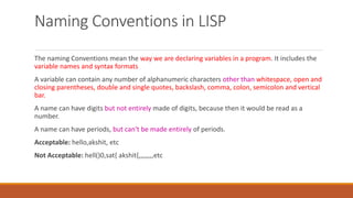 Naming Conventions in LISP
The naming Conventions mean the way we are declaring variables in a program. It includes the
variable names and syntax formats
A variable can contain any number of alphanumeric characters other than whitespace, open and
closing parentheses, double and single quotes, backslash, comma, colon, semicolon and vertical
bar.
A name can have digits but not entirely made of digits, because then it would be read as a
number.
A name can have periods, but can't be made entirely of periods.
Acceptable: hello,akshit, etc
Not Acceptable: hell()0,sat{ akshit{,,,,,,,,etc
 