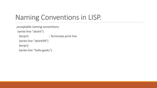 Naming Conventions in LISP.
;acceptable naming conventions
(write-line "akshit")
(terpri) ; Terminate print line
(write-line "akshit99")
(terpri)
(write-line "hello geeks")
 