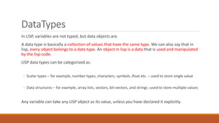 DataTypes
In LISP, variables are not typed, but data objects are.
A data type is basically a collection of values that have the same type. We can also say that in
lisp, every object belongs to a data type. An object in lisp is a data that is used and manipulated
by the lisp code.
LISP data types can be categorized as.
◦ Scalar types − for example, number types, characters, symbols ,float etc. – used to store single value
◦ Data structures − for example, array lists, vectors, bit-vectors, and strings.-used to store multiple values
Any variable can take any LISP object as its value, unless you have declared it explicitly.
 