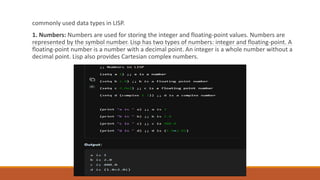 commonly used data types in LISP.
1. Numbers: Numbers are used for storing the integer and floating-point values. Numbers are
represented by the symbol number. Lisp has two types of numbers: integer and floating-point. A
floating-point number is a number with a decimal point. An integer is a whole number without a
decimal point. Lisp also provides Cartesian complex numbers.
 