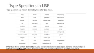 Type Specifiers in LISP
Type specifiers are system-defined symbols for data types.
Other than these system-defined types, you can create your own data types. When a structure type is
defined using defstruct function, the name of the structure type becomes a valid type symbol.
 