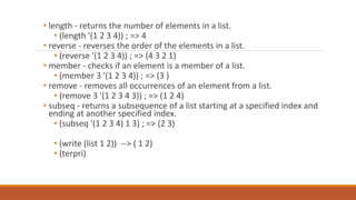 • length - returns the number of elements in a list.
• (length '(1 2 3 4)) ; => 4
• reverse - reverses the order of the elements in a list.
• (reverse '(1 2 3 4)) ; => (4 3 2 1)
• member - checks if an element is a member of a list.
• (member 3 '(1 2 3 4)) ; => (3 )
• remove - removes all occurrences of an element from a list.
• (remove 3 '(1 2 3 4 3)) ; => (1 2 4)
• subseq - returns a subsequence of a list starting at a specified index and
ending at another specified index.
• (subseq '(1 2 3 4) 1 3) ; => (2 3)
• (write (list 1 2)) --> ( 1 2)
• (terpri)
 