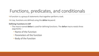 Functions, predicates, and conditionals
•A function is a group of statements that together perform a task.
•In Lisp, functions are defined using the defun keyword.
Defining Functions in LISP
• The macro named defun is used for defining functions. The defun macro needs three
arguments −
• Name of the function
• Parameters of the function
• Body of the function
 