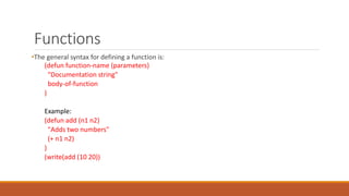 Functions
•The general syntax for defining a function is:
(defun function-name (parameters)
"Documentation string"
body-of-function
)
Example:
(defun add (n1 n2)
"Adds two numbers"
(+ n1 n2)
)
(write(add (10 20))
 