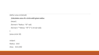 (defun area-circle(rad)
;Calculates area of a circle with given radius
(terpri)
(format t "Radius: ~5f" rad)
(format t "~%Area: ~5f" (* 3.14 rad rad))
)
(area-circle 10)
output:
Radius: 10.0
Area: 314.1592
 