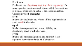Predicates
Predicates are functions that test their arguments for
some specific conditions and returns nil if the condition
is false, or some non-nil value is the condition is true.
Commonly used predicates
atom
It takes one argument and returns t if the argument is an
atom or nil if otherwise.
equal
It takes two arguments and returns t if they are
structurally equal or nil otherwise.
evenp
It takes one numeric argument and returns t if the
argument is even number or nil if otherwise.
 