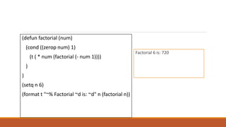 (defun factorial (num)
(cond ((zerop num) 1)
(t ( * num (factorial (- num 1))))
)
)
(setq n 6)
(format t "~% Factorial ~d is: ~d" n (factorial n))
Factorial 6 is: 720
 