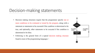 Decision-making statements
• Decision making structures require that the programmer specify one or
more conditions to be evaluated or tested by the program, along with a
statement or statements to be executed if the condition is determined to be
true, and optionally, other statements to be executed if the condition is
determined to be false.
• Following is the general form of a typical decision making structure
found in most of the programming languages −
 