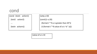 cond
(cond (test1 action1)
(test2 action2)
...
(testn actionn))
(setq a 10)
(cond ((> a 20)
(format t "~% a is greater than 20"))
(t (format t "~% value of a is ~d " a)))
(value of a is 10
 