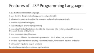 Features of LISP Programming Language:
It is a machine-independent language
It uses iterative design methodology and is easily extensible
It allows us to create and update the programs and applications dynamically.
It provides high-level debugging.
It supports object-oriented programming.
It supports all kinds of data types like objects, structures, lists, vectors, adjustable arrays, set,
trees,hash-tables, and symbols.
It is an expression-based language
It can support different decision-making statements like if, when,case, and cond
It will also support different iterating statements like do, loop,loopfor, dotimes and dolist.
It will support input and output functions
By using lisp we can also create our own functions
 