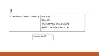 if
(if (test-clause) (action1) (action2)) (setq a 10)
(if (> a 20)
(format t "~% a is less than 20"))
(format t "~% value of a is ~d " a)
(value of a is 10
 
