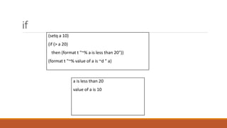 if
a is less than 20
value of a is 10
(setq a 10)
(if (> a 20)
then (format t "~% a is less than 20"))
(format t "~% value of a is ~d " a)
 