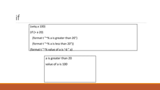if
a is greater than 20
value of a is 100
(setq a 100)
(if (> a 20)
(format t "~% a is greater than 20")
(format t "~% a is less than 20"))
(format t "~% value of a is ~d " a)
 