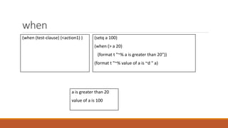 when
(when (test-clause) (<action1) ) (setq a 100)
(when (> a 20)
(format t "~% a is greater than 20"))
(format t "~% value of a is ~d " a)
a is greater than 20
value of a is 100
 