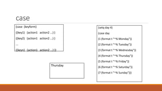 case
(case (keyform)
((key1) (action1 action2 ...) )
((key2) (action1 action2 ...) )
...
((keyn) (action1 action2 ...) ))
(setq day 4)
(case day
(1 (format t "~% Monday"))
(2 (format t "~% Tuesday"))
(3 (format t "~% Wednesday"))
(4 (format t "~% Thursday"))
(5 (format t "~% Friday"))
(6 (format t "~% Saturday"))
(7 (format t "~% Sunday")))
Thursday
 