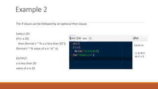 Example 2
The if clause can be followed by an optional then clause.
(setq a 10)
(if (> a 20)
then (format t "~% a is less than 20"))
(format t "~% value of a is ~d " a)
OUTPUT:
a is less than 20
value of a is 10
 