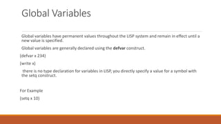 Global Variables
Global variables have permanent values throughout the LISP system and remain in effect until a
new value is specified.
Global variables are generally declared using the defvar construct.
(defvar x 234)
(write x)
there is no type declaration for variables in LISP, you directly specify a value for a symbol with
the setq construct.
For Example
(setq x 10)
 