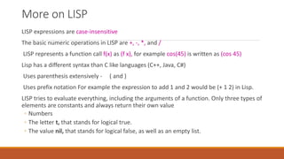 More on LISP
LISP expressions are case-insensitive
The basic numeric operations in LISP are +, -, *, and /
LISP represents a function call f(x) as (f x), for example cos(45) is written as (cos 45)
Lisp has a different syntax than C like languages (C++, Java, C#)
Uses parenthesis extensively - ( and )
Uses prefix notation For example the expression to add 1 and 2 would be (+ 1 2) in Lisp.
LISP tries to evaluate everything, including the arguments of a function. Only three types of
elements are constants and always return their own value
◦ Numbers
◦ The letter t, that stands for logical true.
◦ The value nil, that stands for logical false, as well as an empty list.
 