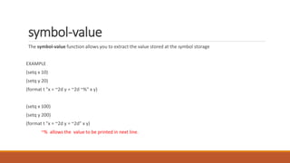 symbol-value
The symbol-value function allows you to extract the value stored at the symbol storage
EXAMPLE
(setq x 10)
(setq y 20)
(format t "x = ~2d y = ~2d ~%" x y)
(setq x 100)
(setq y 200)
(format t "x = ~2d y = ~2d" x y)
~% allows the value to be printed in next line.
 