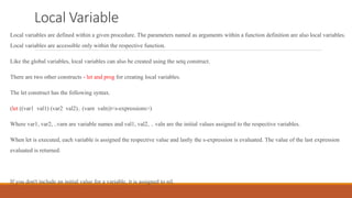 Local Variable
Local variables are defined within a given procedure. The parameters named as arguments within a function definition are also local variables.
Local variables are accessible only within the respective function.
Like the global variables, local variables can also be created using the setq construct.
There are two other constructs - let and prog for creating local variables.
The let construct has the following syntax.
(let ((var1 val1) (var2 val2).. (varn valn))<s-expressions>)
Where var1, var2, ..varn are variable names and val1, val2, .. valn are the initial values assigned to the respective variables.
When let is executed, each variable is assigned the respective value and lastly the s-expression is evaluated. The value of the last expression
evaluated is returned.
If you don't include an initial value for a variable, it is assigned to nil.
 