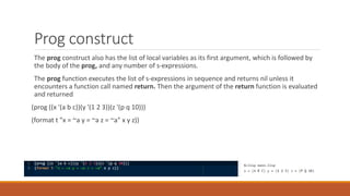 Prog construct
The prog construct also has the list of local variables as its first argument, which is followed by
the body of the prog, and any number of s-expressions.
The prog function executes the list of s-expressions in sequence and returns nil unless it
encounters a function call named return. Then the argument of the return function is evaluated
and returned
(prog ((x '(a b c))(y '(1 2 3))(z '(p q 10)))
(format t "x = ~a y = ~a z = ~a" x y z))
 